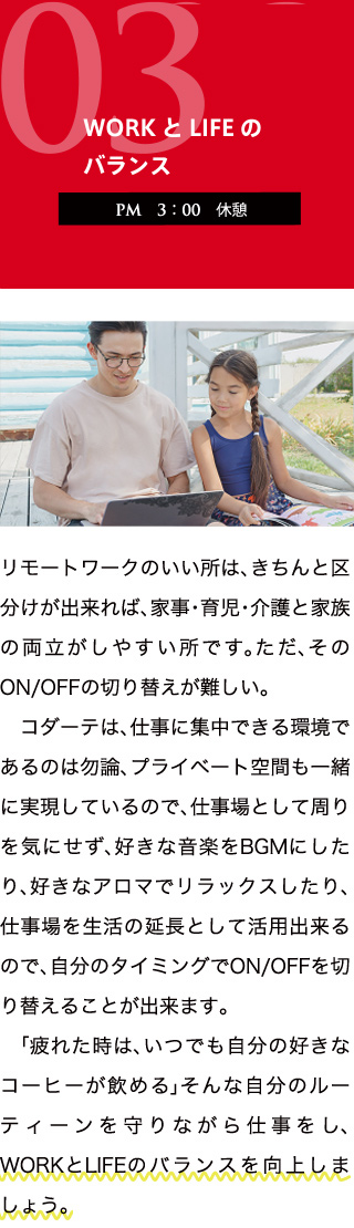 【CONCEPT.03　WORKとLIFEのバランス】PM3:00　休憩　リモートワークのいい所は、きちんと区分けが出来れば、家事・育児・介護と家族の両立がしやすい所です。ただ、そのON/OFFの切り替えが難しい。　コダーテは、仕事に集中できる環境であるのは勿論、プライベート空間も一緒に実現しているので、仕事場として周りを気にせず、好きな音楽をBGMにしたり、好きなアロマでリラックスしたり、仕事を生活の延長として活用出来るので、自分のタイミングでON/OFFを切り替えることが出来ます。　「疲れた時は、いつでも自分の好きなコーヒーが飲める」そんな自分のルーティーンを守りながら仕事をし、WORKとLIFEのバランスを向上しましょう。