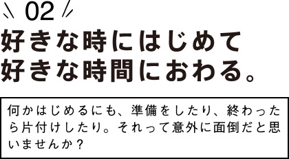 （2）好きな時にはじめて好きな時間におわる。〜何かはじめるにも、準備をしたり、終わったら片付けしたり。それって意外に面倒だと思いませんか？〜