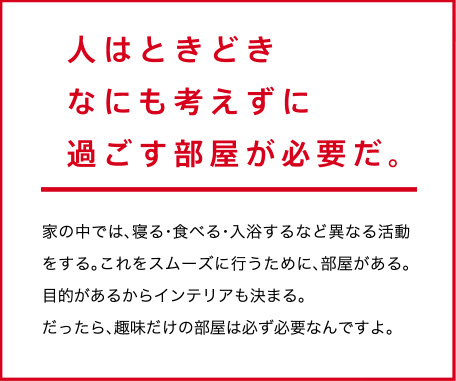 人はときどき　なにも考えずに　過ごす部屋が必要だ。家の中では、寝る・食べる・入浴するなど異なる活動をする。これをスムーズに行うために、部屋がある。目的があるからインテリアも決まる。だったら、趣味だけの部屋は必ず必要なんですよ。