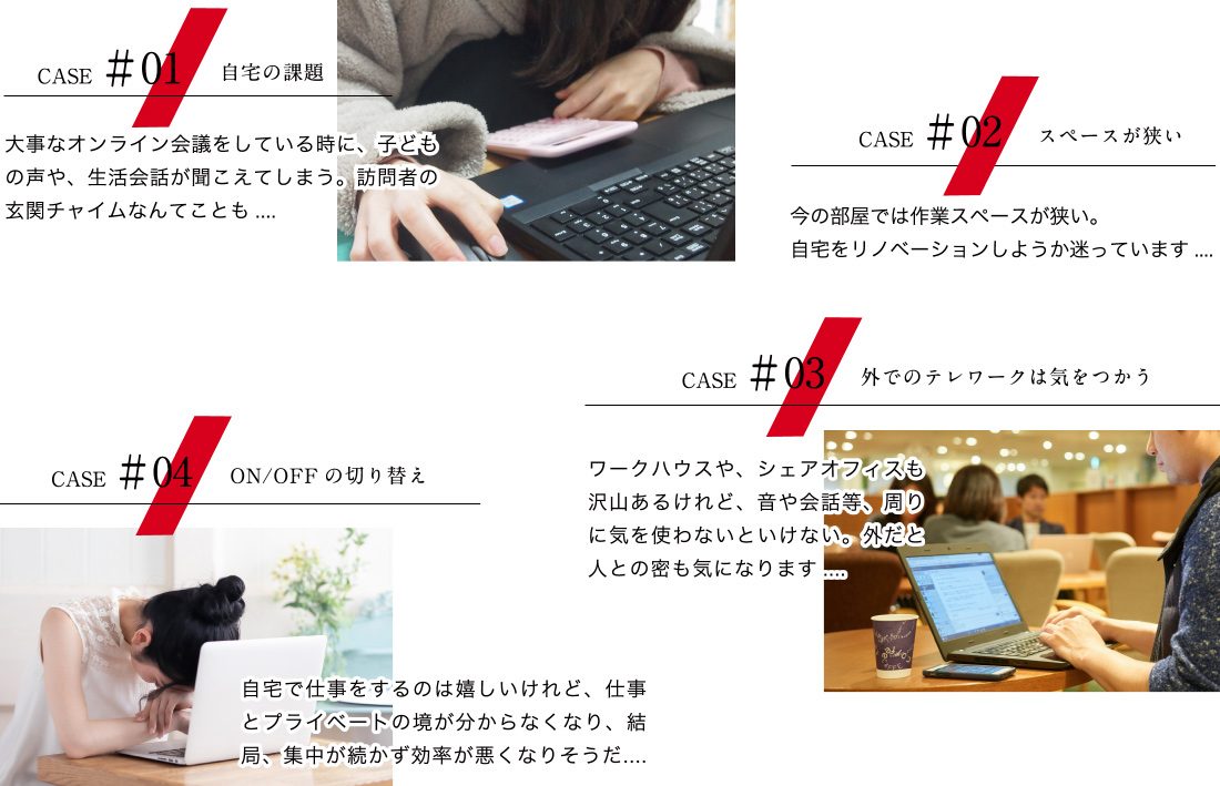 【ケース01：自宅の課題】大事なオンライン会議をしている時に、子どもの声や、生活会話が聞こえてしまう。訪問者の玄関チャイムなんてことも....　【ケース02：スペースが狭い】今の部屋では作業スペースが狭い。自宅をリノベーションしようか迷っています....　【ケース03：外でのテレワークは気をつかう】ワークハウスや、シェアオフィスも沢山あるけれど、音や会話等、周りに気を使わないといけない。外だと人との密も気になります....　【ケース04：ON/OFFの切り替え】自宅で仕事をするのは嬉しいけれど、仕事とプライベートの境が分からなくなり、結局、集中が続かず効率が悪くなりそうだ....