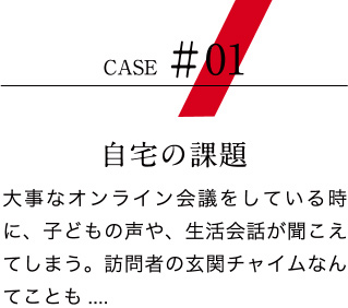 【ケース01：自宅の課題】大事なオンライン会議をしている時に、子どもの声や、生活会話が聞こえてしまう。訪問者の玄関チャイムなんてことも....