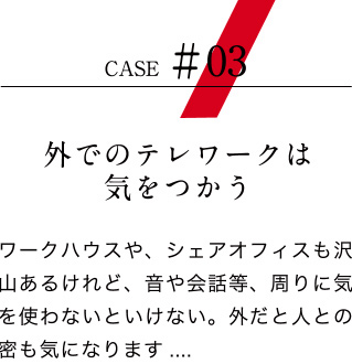 【ケース03：外でのテレワークは気をつかう】ワークハウスや、シェアオフィスも沢山あるけれど、音や会話等、周りに気を使わないといけない。外だと人との密も気になります.....