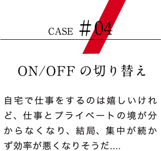 【ケース04：ON/OFFの切り替え】自宅で仕事をするのは嬉しいけれど、仕事とプライベートの境が分からなくなり、結局、集中が続かず効率が悪くなりそうだ....