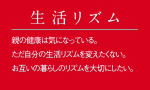 こんな方へおすすめ【生活リズム】親の健康は気になっている。ただ自分の生活リズムを変えたくない。お互いの暮らしのリズムを大切にしたい。